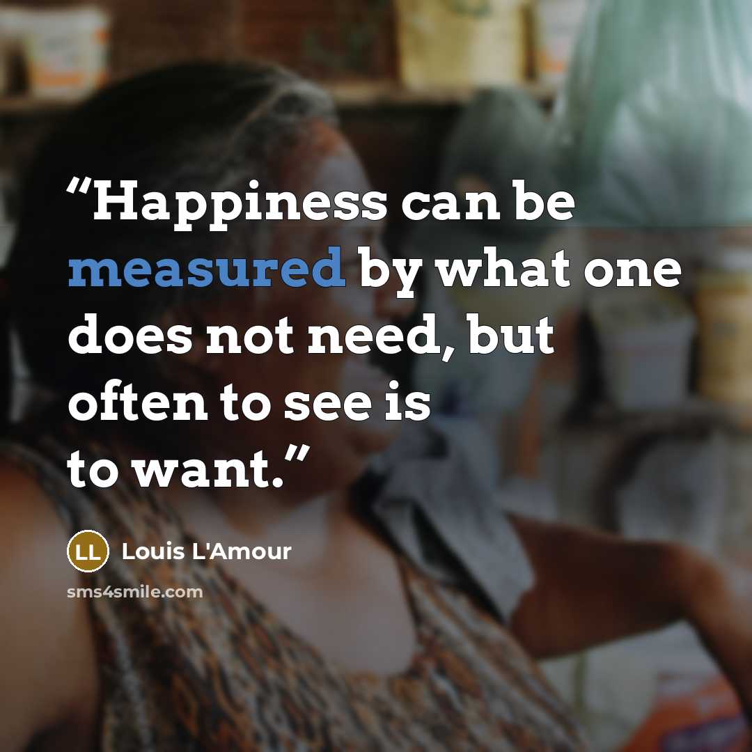 “Happiness can be measured by what one does not need, but often to see is to want.” quote by Louis L'Amour