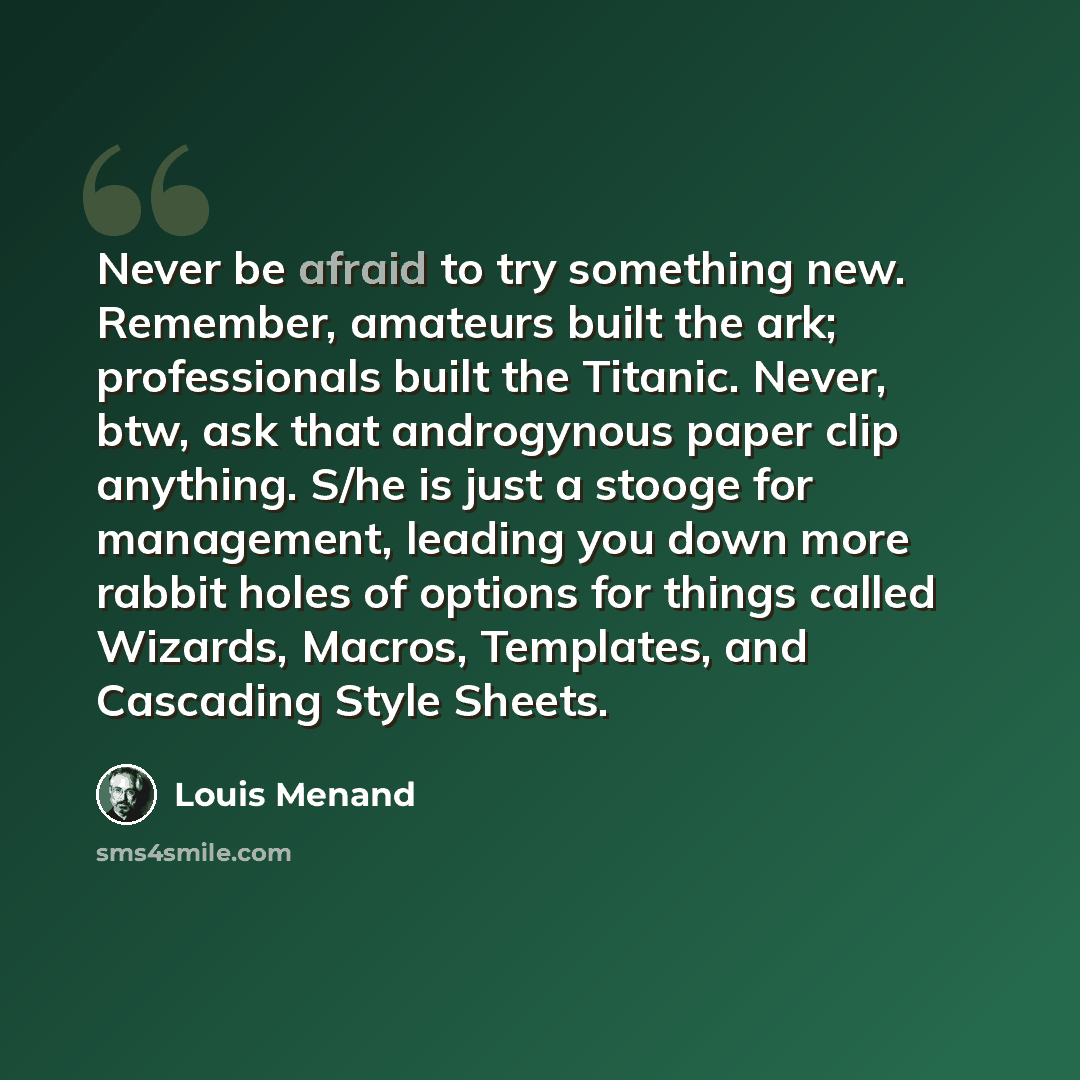 “Never be afraid to try something new. Remember, amateurs built the ark; professionals built the Titanic. Never, btw, ask that androgynous paper clip anything. S/he is just a stooge for management, leading you down more rabbit holes of options for things called Wizards, Macros, Templates, and…” quote by Louis Menand