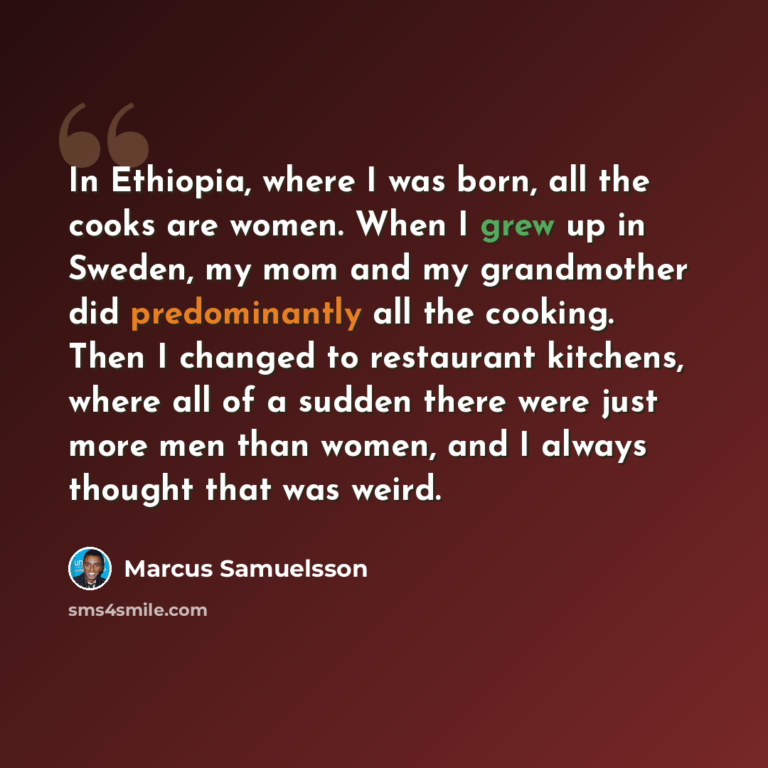 “In Ethiopia, where I was born, all the cooks are women. When I grew up in Sweden, my mom and my grandmother did predominantly all the cooking. Then I changed to restaurant kitchens, where all of a sudden there were just more men than women, and I always thought that was weird.” quote by Marcus Samuelsson