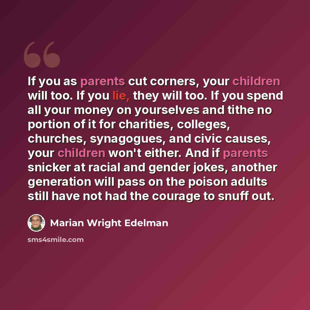 “If you as parents cut corners, your children will too. If you lie, they will too. If you spend all your money on yourselves and tithe no portion of it for charities, colleges, churches, synagogues, and civic causes, your children won't either. And if parents snicker at racial and gender jokes…” quote by Marian Wright Edelman