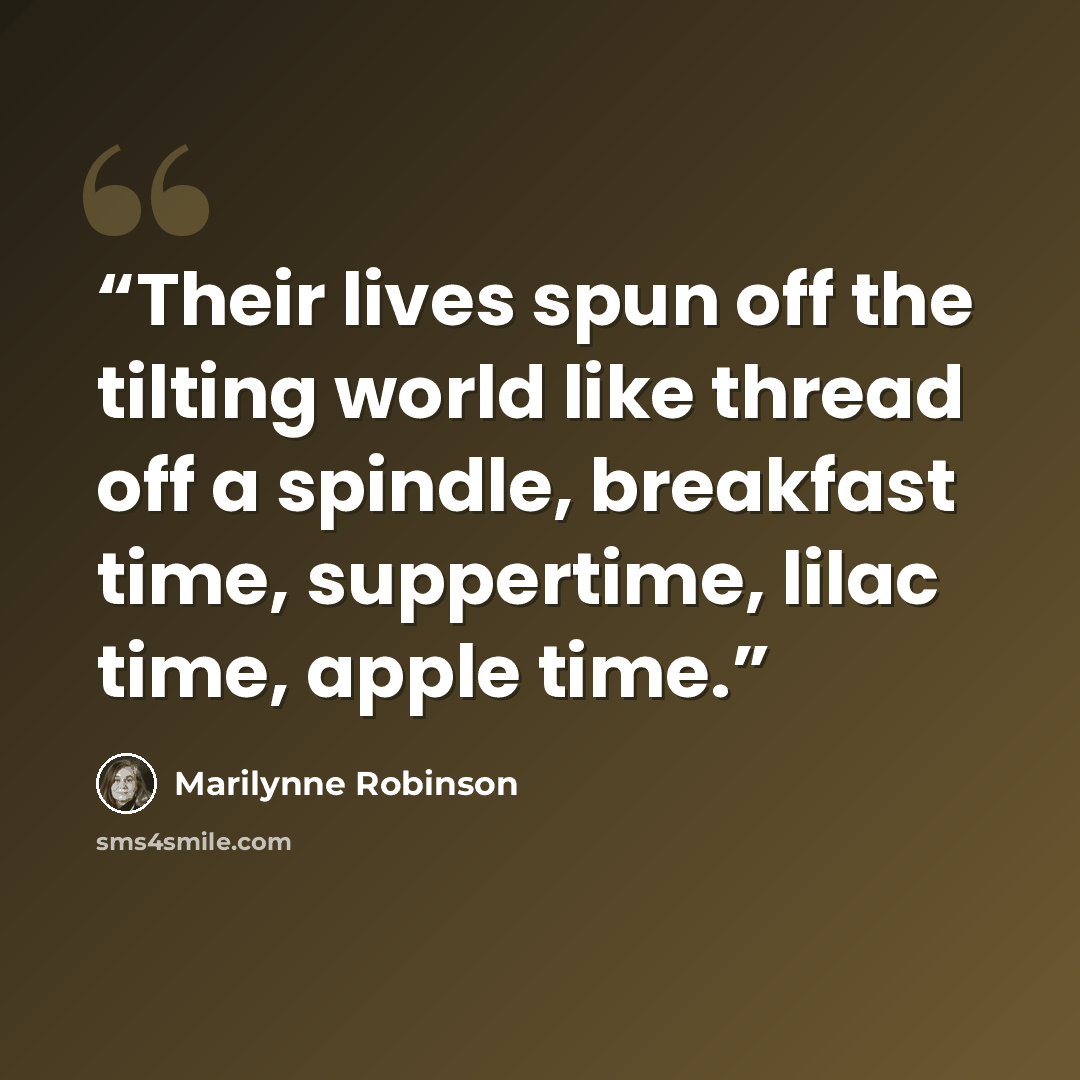 “Their lives spun off the tilting world like thread off a spindle, breakfast time, suppertime, lilac time, apple time.” quote by Marilynne Robinson