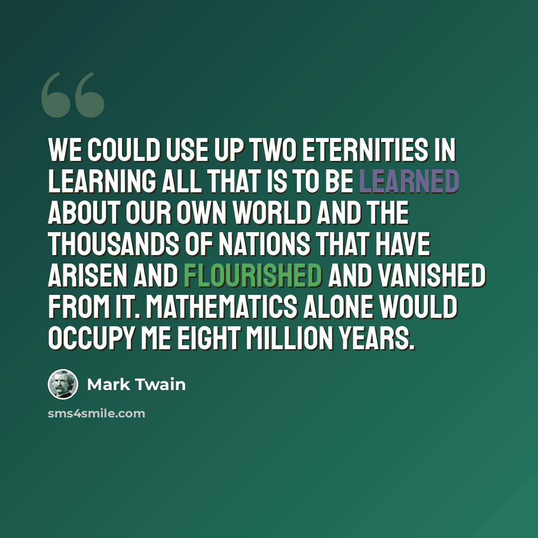 “We could use up two Eternities in learning all that is to be learned about our own world and the thousands of nations that have arisen and flourished and vanished from it. Mathematics alone would occupy me eight million years.” quote by Mark Twain