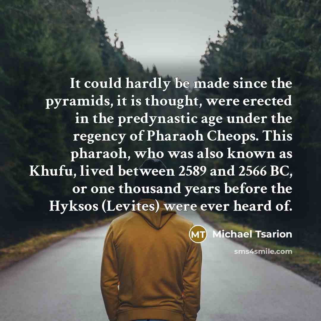 “It could hardly be made since the pyramids, it is thought, were erected in the predynastic age under the regency of Pharaoh Cheops. This pharaoh, who was also known as Khufu, lived between 2589 and 2566 BC, or one thousand years before the Hyksos (Levites) were ever heard of.” quote by Michael Tsarion