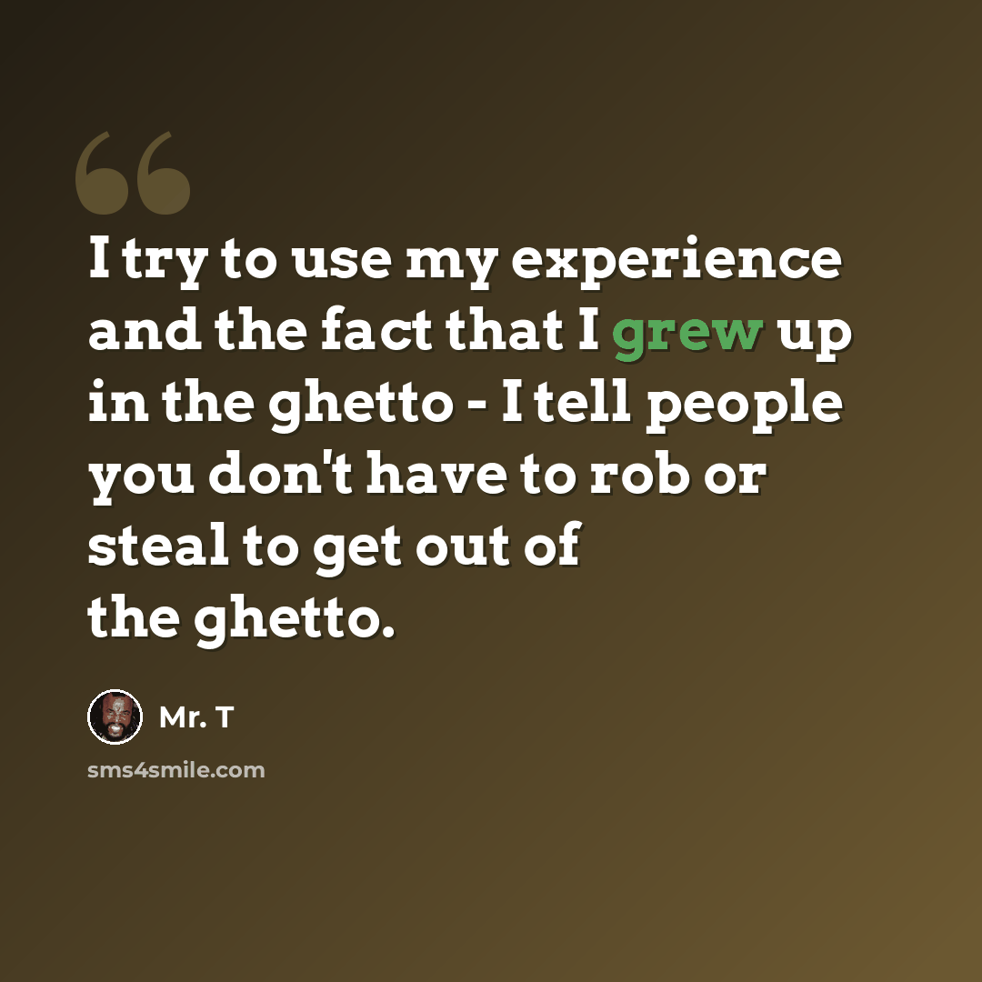 “I try to use my experience and the fact that I grew up in the ghetto - I tell people you don't have to rob or steal to get out of the ghetto.” quote by Mr. T