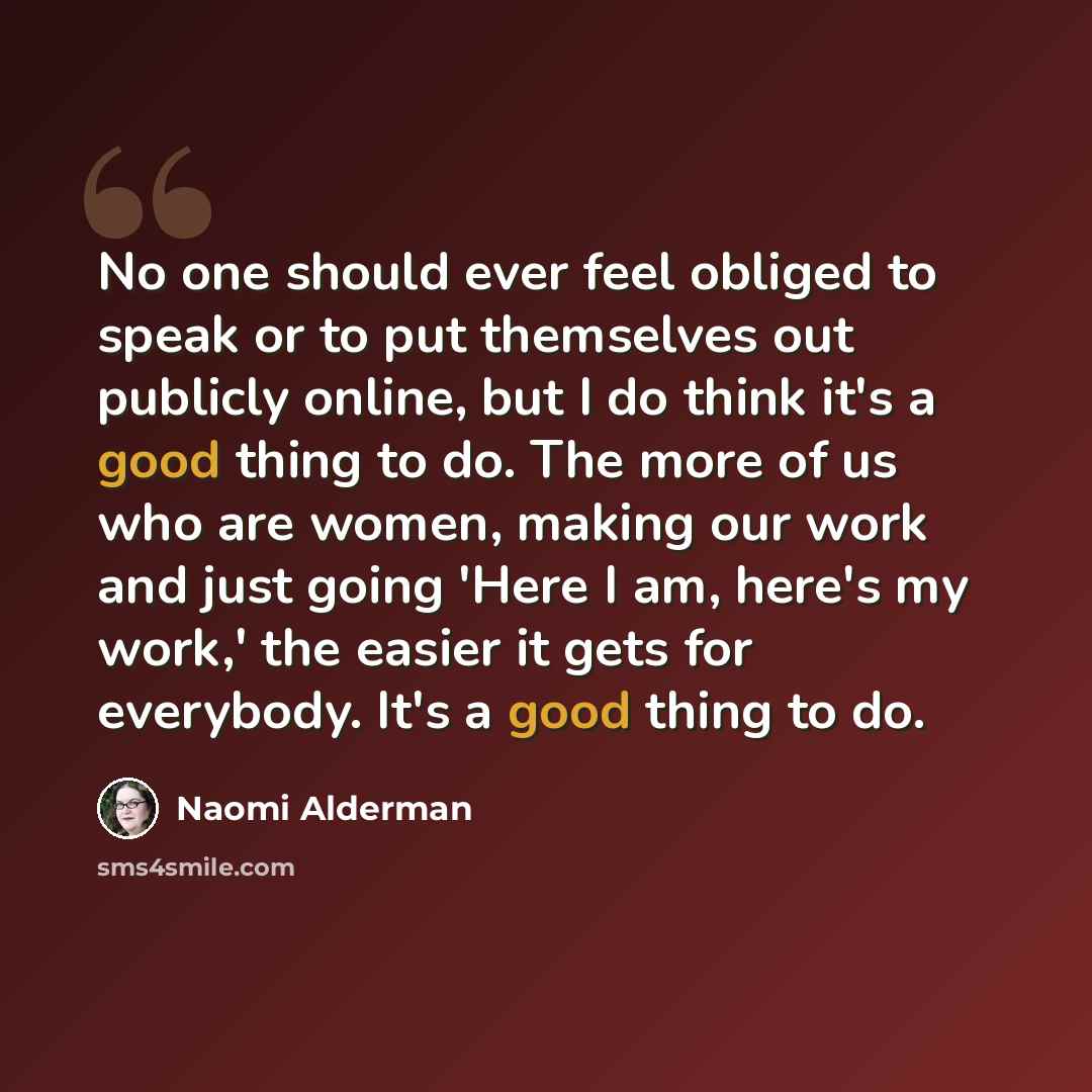 “No one should ever feel obliged to speak or to put themselves out publicly online, but I do think it's a good thing to do. The more of us who are women, making our work and just going 'Here I am, here's my work,' the easier it gets for everybody. It's a good thing to do.” quote by Naomi Alderman