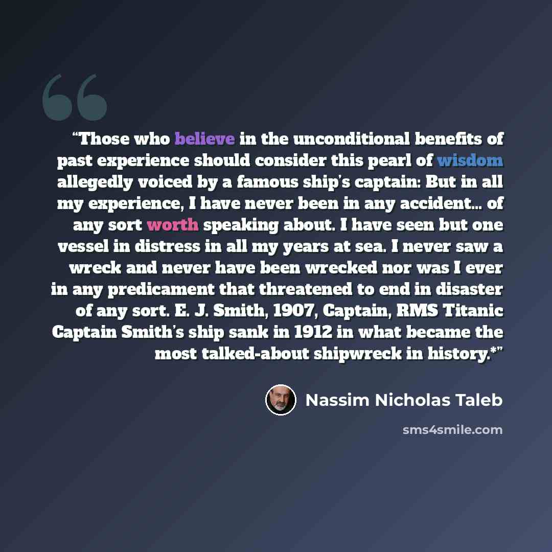 “Those who believe in the unconditional benefits of past experience should consider this pearl of wisdom allegedly voiced by a famous ship’s captain: But in all my experience, I have never been in any accident… of any sort worth speaking about. I have seen but one vessel in distress in all my years…” quote by Nassim Nicholas Taleb