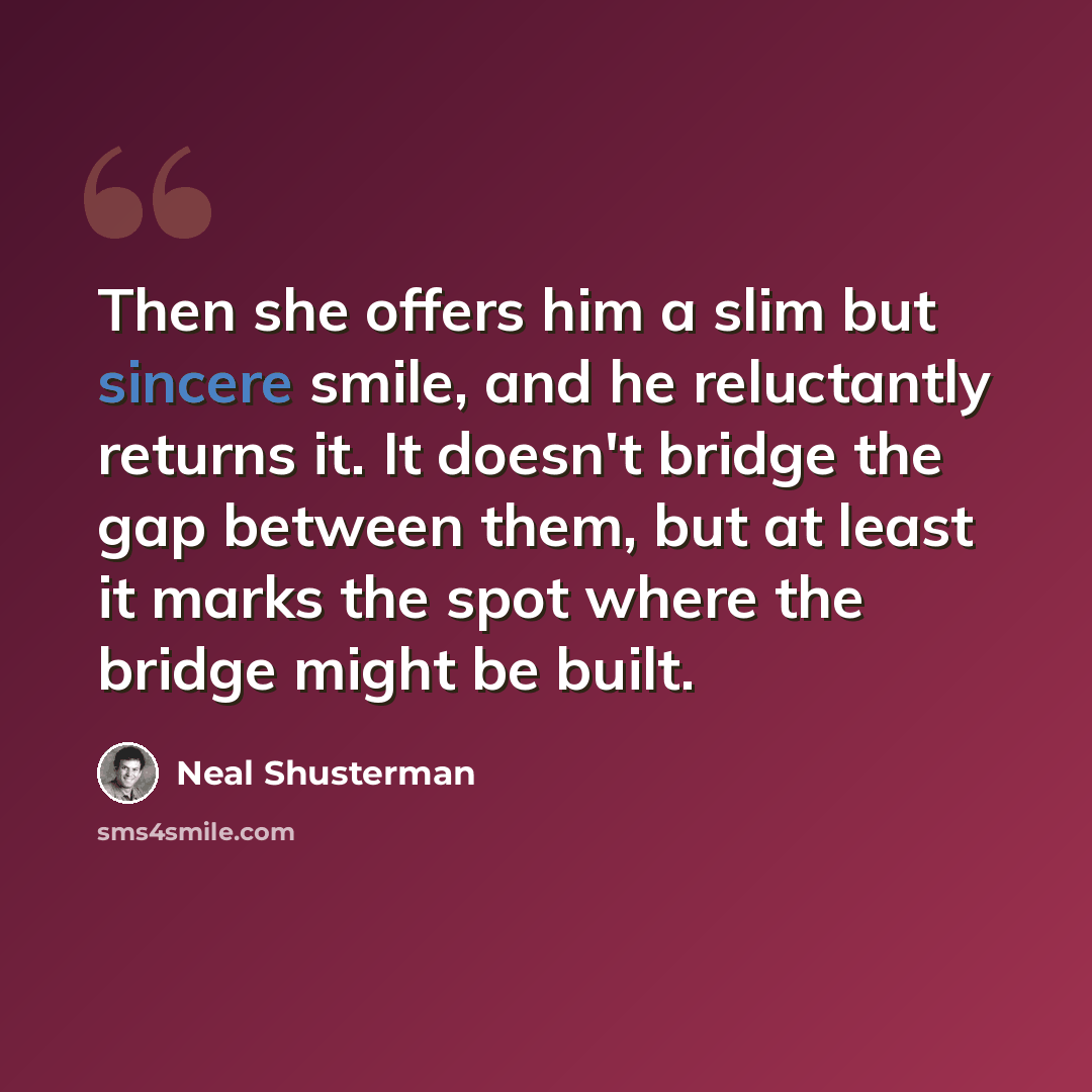 “Then she offers him a slim but sincere smile, and he reluctantly returns it. It doesn't bridge the gap between them, but at least it marks the spot where the bridge might be built.” quote by Neal Shusterman