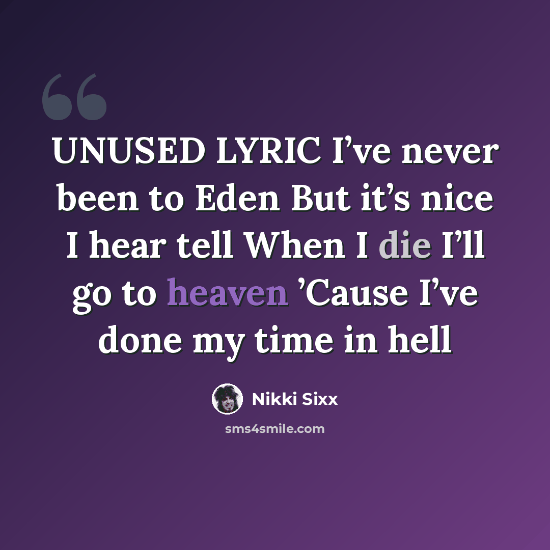 “UNUSED LYRIC I’ve never been to Eden But it’s nice I hear tell When I die I’ll go to heaven ’Cause I’ve done my time in hell” quote by Nikki Sixx