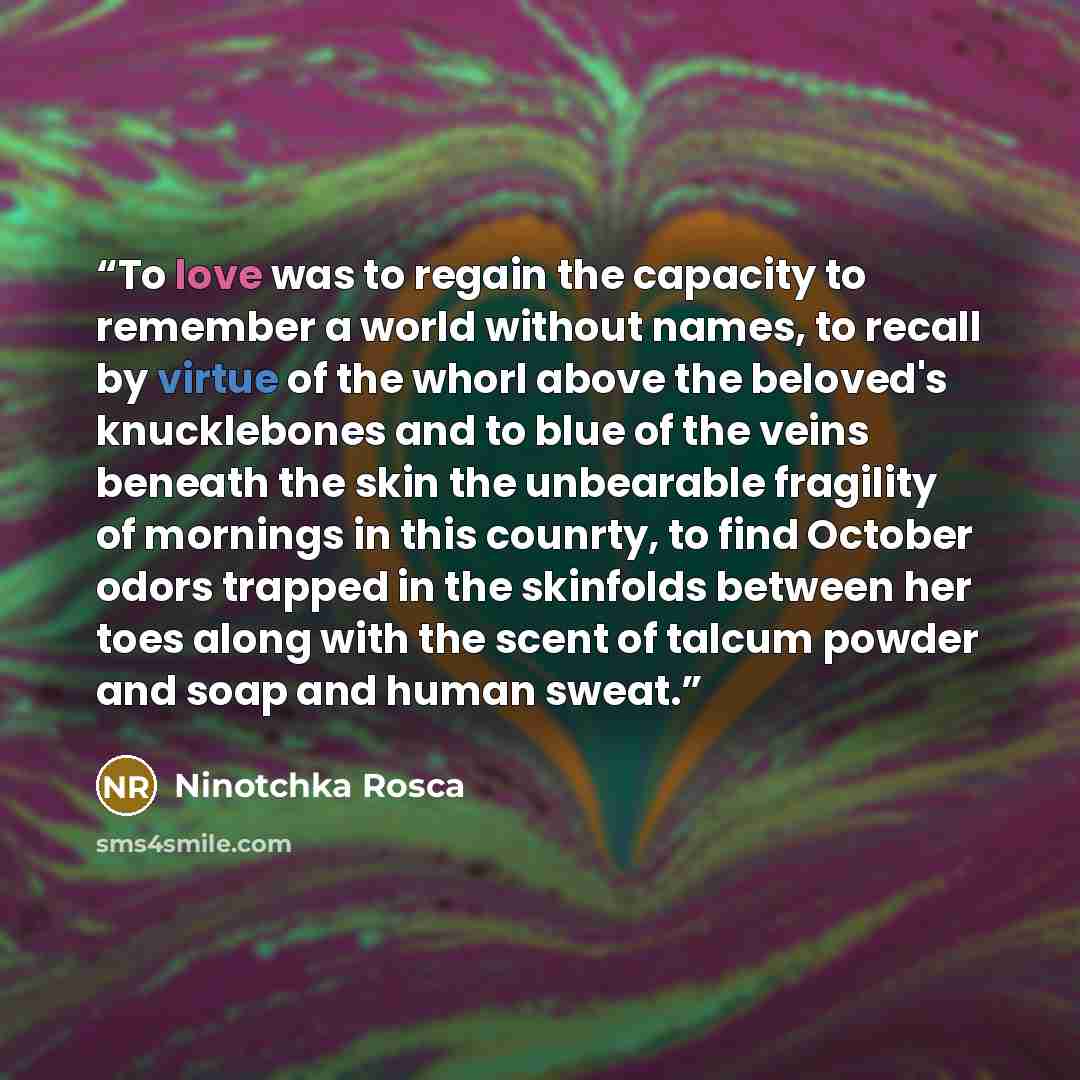“To love was to regain the capacity to remember a world without names, to recall by virtue of the whorl above the beloved's knucklebones and to blue of the veins beneath the skin the unbearable fragility of mornings in this counrty, to find October odors trapped in the skinfolds between her toes…” quote by Ninotchka Rosca