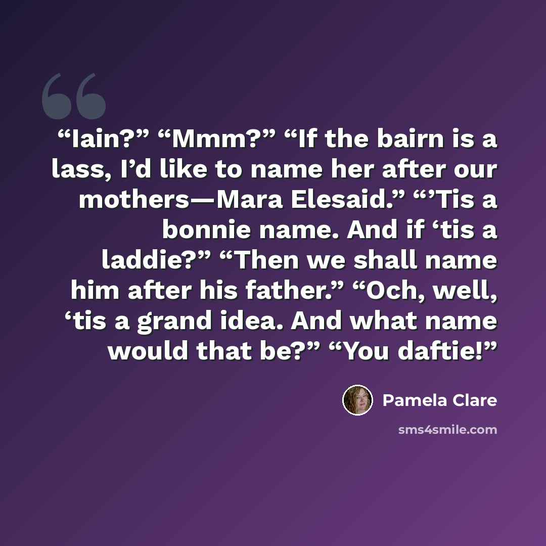 “Iain?” “Mmm?” “If the bairn is a lass, I’d like to name her after our mothers—Mara Elesaid.” “’Tis a bonnie name. And if ‘tis a laddie?” “Then we shall name him after his father.” “Och, well, ‘tis a grand idea. And what name would that be?” “You daftie!” quote by Pamela Clare