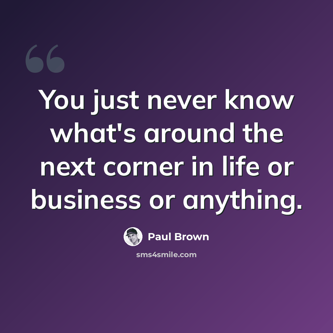 “You just never know what's around the next corner in life or business or anything.” quote by Paul Brown