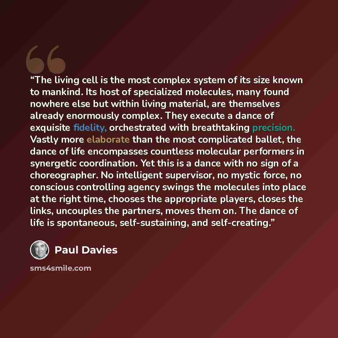 “The living cell is the most complex system of its size known to mankind. Its host of specialized molecules, many found nowhere else but within living material, are themselves already enormously complex. They execute a dance of exquisite fidelity, orchestrated with breathtaking precision. Vastly…” quote by Paul Davies