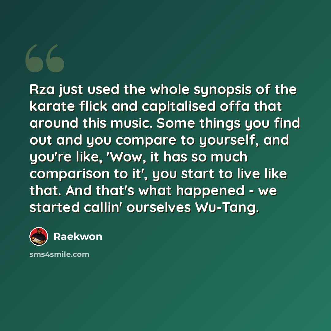 “Rza just used the whole synopsis of the karate flick and capitalised offa that around this music. Some things you find out and you compare to yourself, and you're like, 'Wow, it has so much comparison to it', you start to live like that. And that's what happened - we started callin' ourselves…” quote by Raekwon