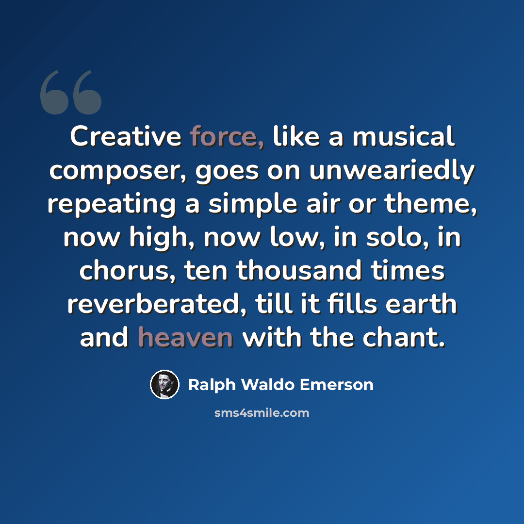 “Creative force, like a musical composer, goes on unweariedly repeating a simple air or theme, now high, now low, in solo, in chorus, ten thousand times reverberated, till it fills earth and heaven with the chant.” quote by Ralph Waldo Emerson
