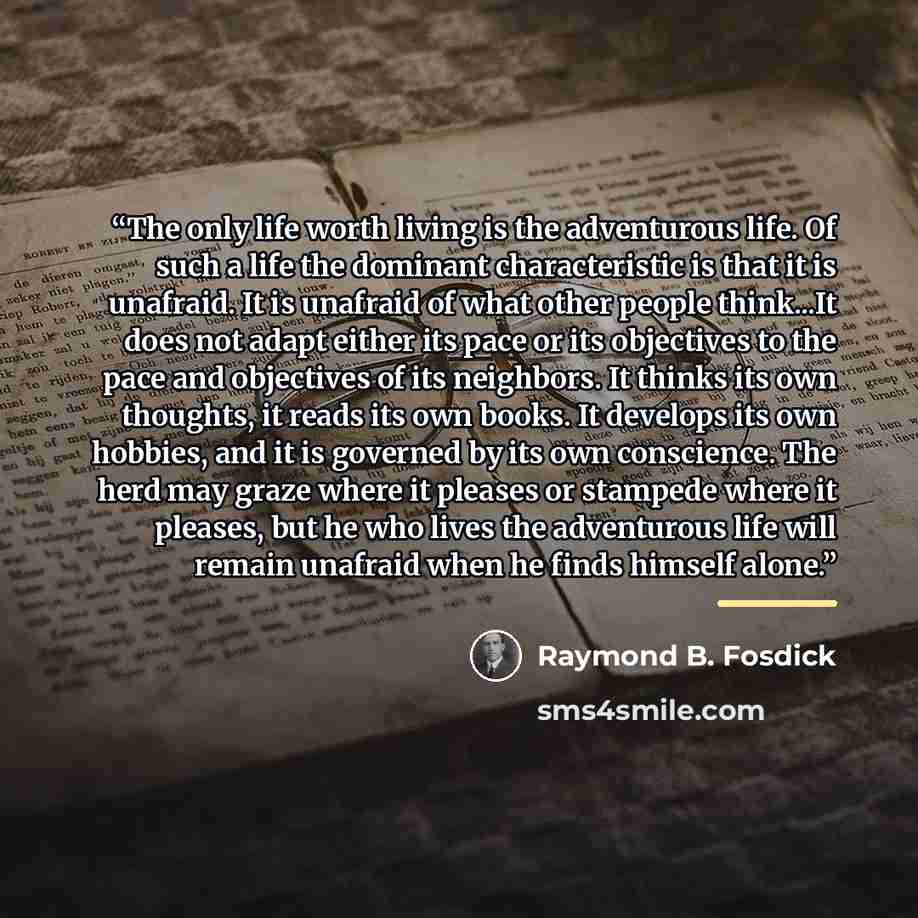 “The only life worth living is the adventurous life. Of such a life the dominant characteristic is that it is unafraid. It is unafraid of what other people think...It does not adapt either its pace or its objectives to the pace and objectives of its neighbors. It thinks its own thoughts, it reads…” quote by Raymond B. Fosdick