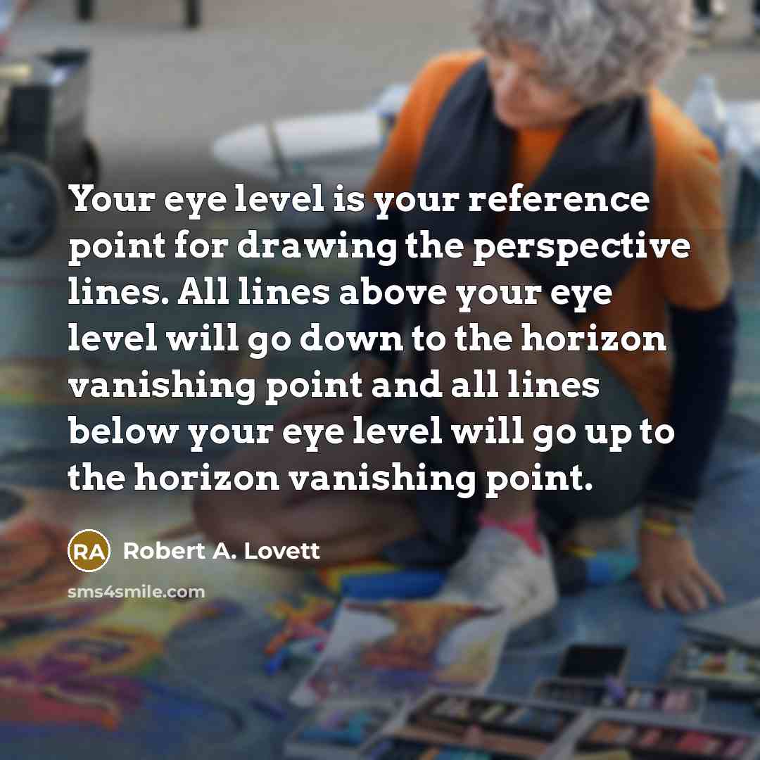 “Your eye level is your reference point for drawing the perspective lines. All lines above your eye level will go down to the horizon vanishing point and all lines below your eye level will go up to the horizon vanishing point.” quote by Robert A. Lovett