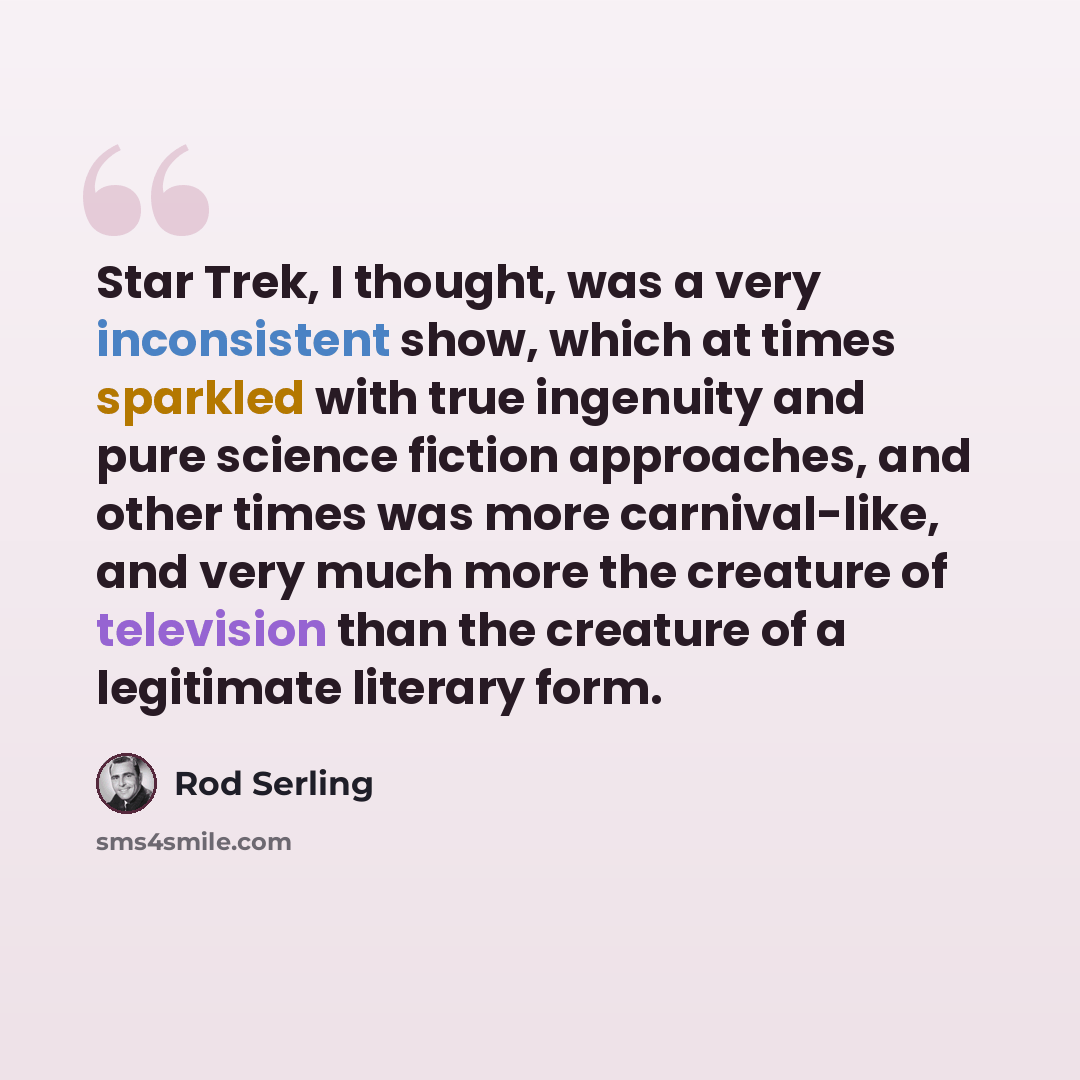 “Star Trek, I thought, was a very inconsistent show, which at times sparkled with true ingenuity and pure science fiction approaches, and other times was more carnival-like, and very much more the creature of television than the creature of a legitimate literary form.” quote by Rod Serling