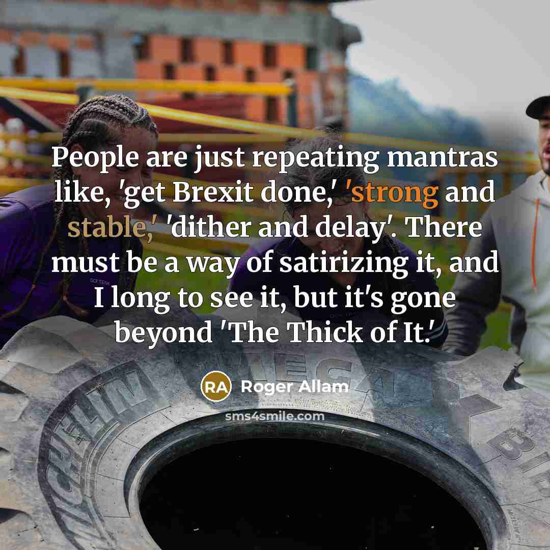 “People are just repeating mantras like, 'get Brexit done,' 'strong and stable,' 'dither and delay'. There must be a way of satirizing it, and I long to see it, but it's gone beyond 'The Thick of It.'” quote by Roger Allam