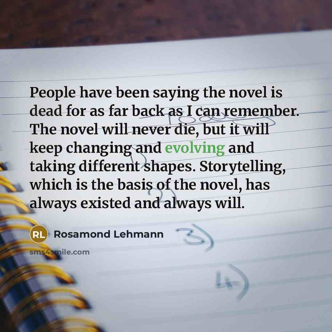 “People have been saying the novel is dead for as far back as I can remember. The novel will never die, but it will keep changing and evolving and taking different shapes. Storytelling, which is the basis of the novel, has always existed and always will.” quote by Rosamond Lehmann