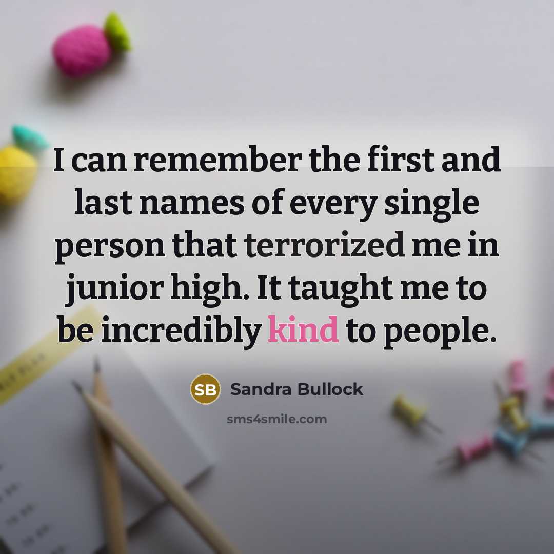 “I can remember the first and last names of every single person that terrorized me in junior high. It taught me to be incredibly kind to people.” quote by Sandra Bullock