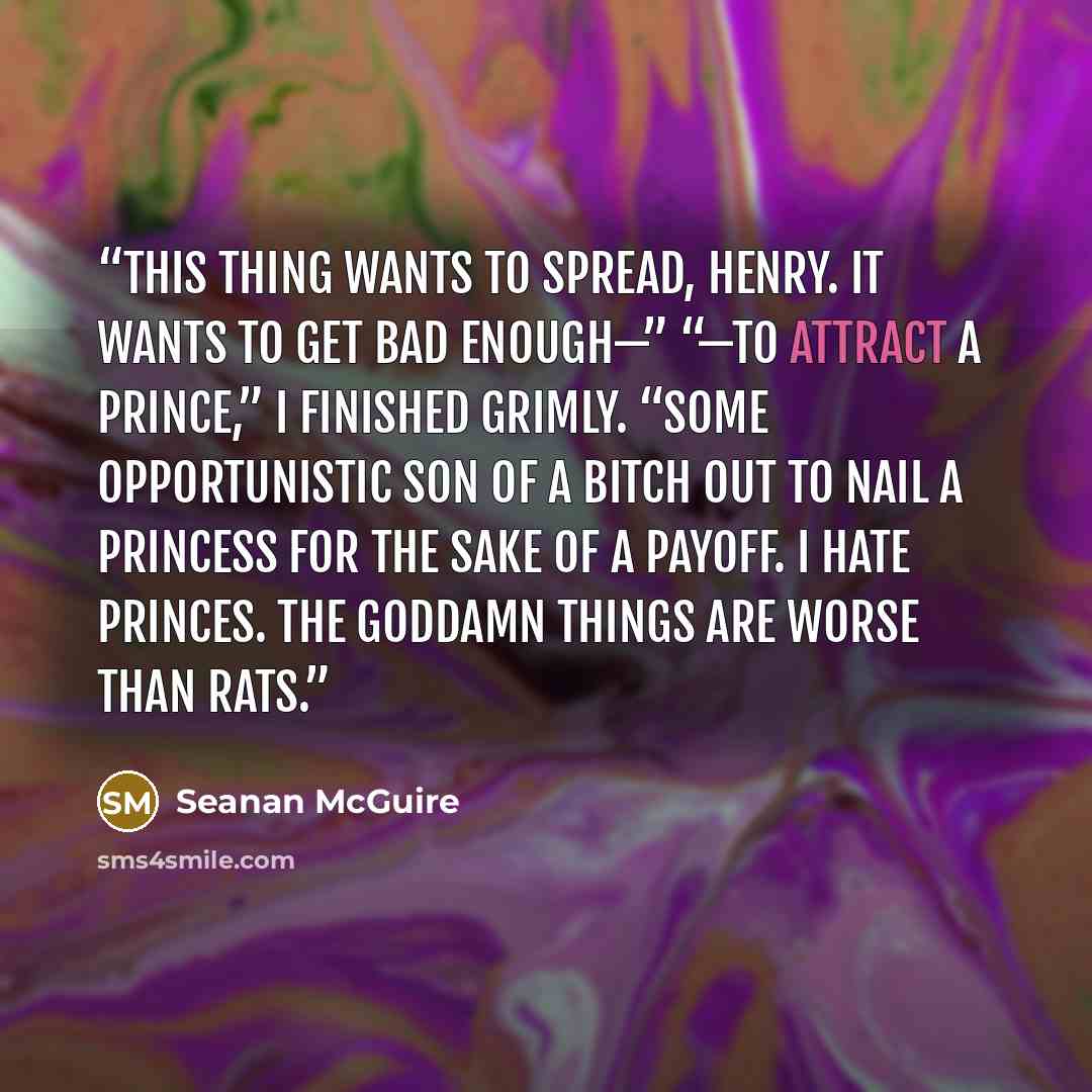“This thing wants to spread, Henry. It wants to get bad enough—” “—to attract a Prince,” I finished grimly. “Some opportunistic son of a bitch out to nail a Princess for the sake of a payoff. I hate Princes. The goddamn things are worse than rats.” quote by Seanan McGuire