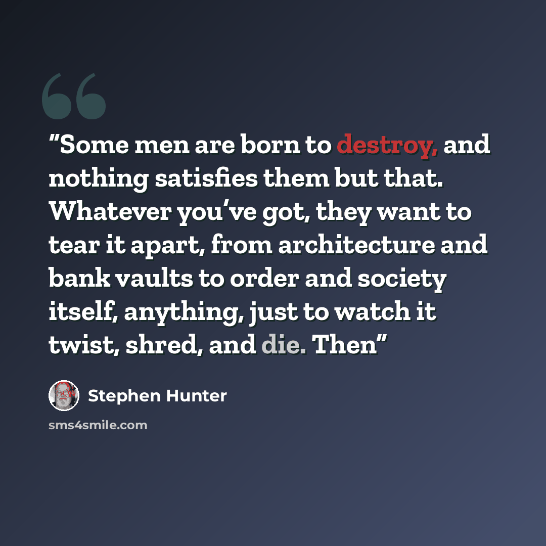 “Some men are born to destroy, and nothing satisfies them but that. Whatever you’ve got, they want to tear it apart, from architecture and bank vaults to order and society itself, anything, just to watch it twist, shred, and die. Then” quote by Stephen Hunter