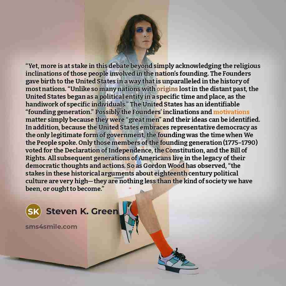 “Yet, more is at stake in this debate beyond simply acknowledging the religious inclinations of those people involved in the nation’s founding. The Founders gave birth to the United States in a way that is unparalleled in the history of most nations. “Unlike so many nations with origins lost in the…” quote by Steven K. Green