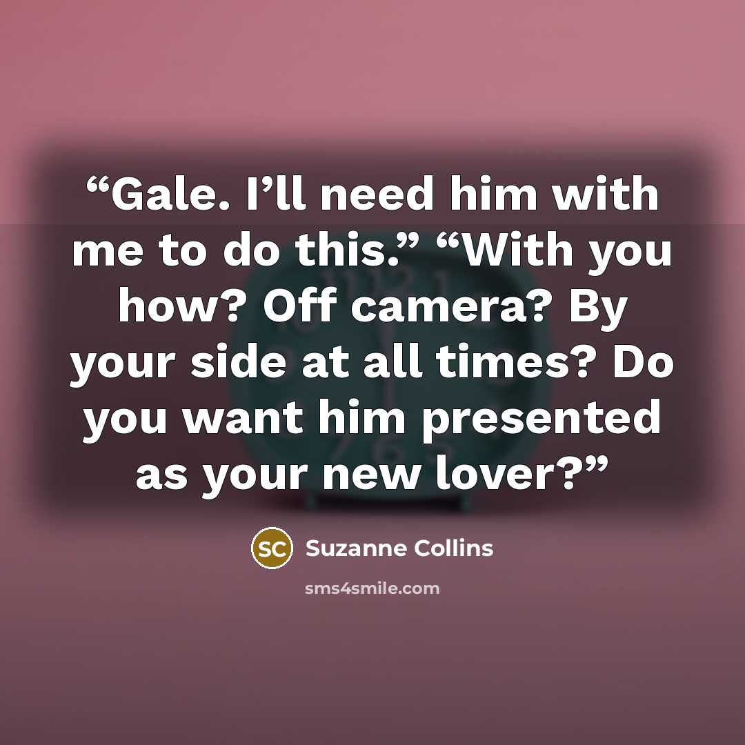 “Gale. I’ll need him with me to do this.” “With you how? Off camera? By your side at all times? Do you want him presented as your new lover?” quote by Suzanne Collins