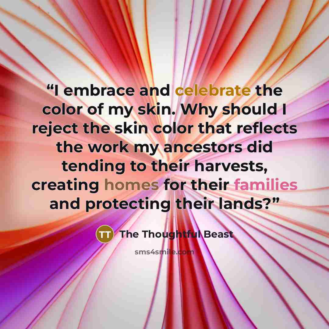 “I embrace and celebrate the color of my skin. Why should I reject the skin color that reflects the work my ancestors did tending to their harvests, creating homes for their families and protecting their lands?” quote by The Thoughtful Beast