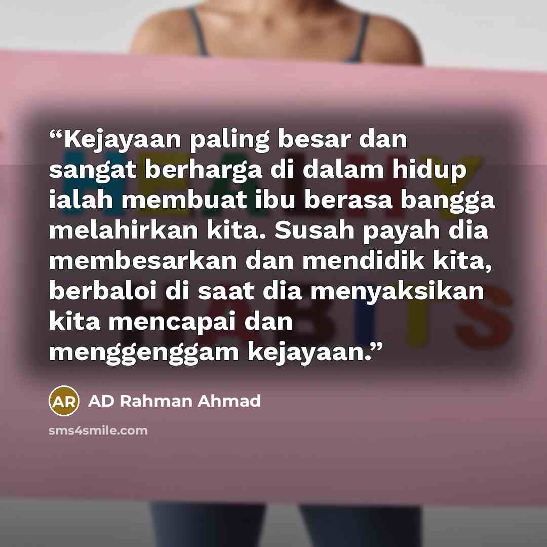 “Kejayaan paling besar dan sangat berharga di dalam hidup ialah membuat ibu berasa bangga melahirkan kita. Susah payah dia membesarkan dan mendidik kita, berbaloi di saat dia menyaksikan kita mencapai dan menggenggam kejayaan.” quote by AD Rahman Ahmad