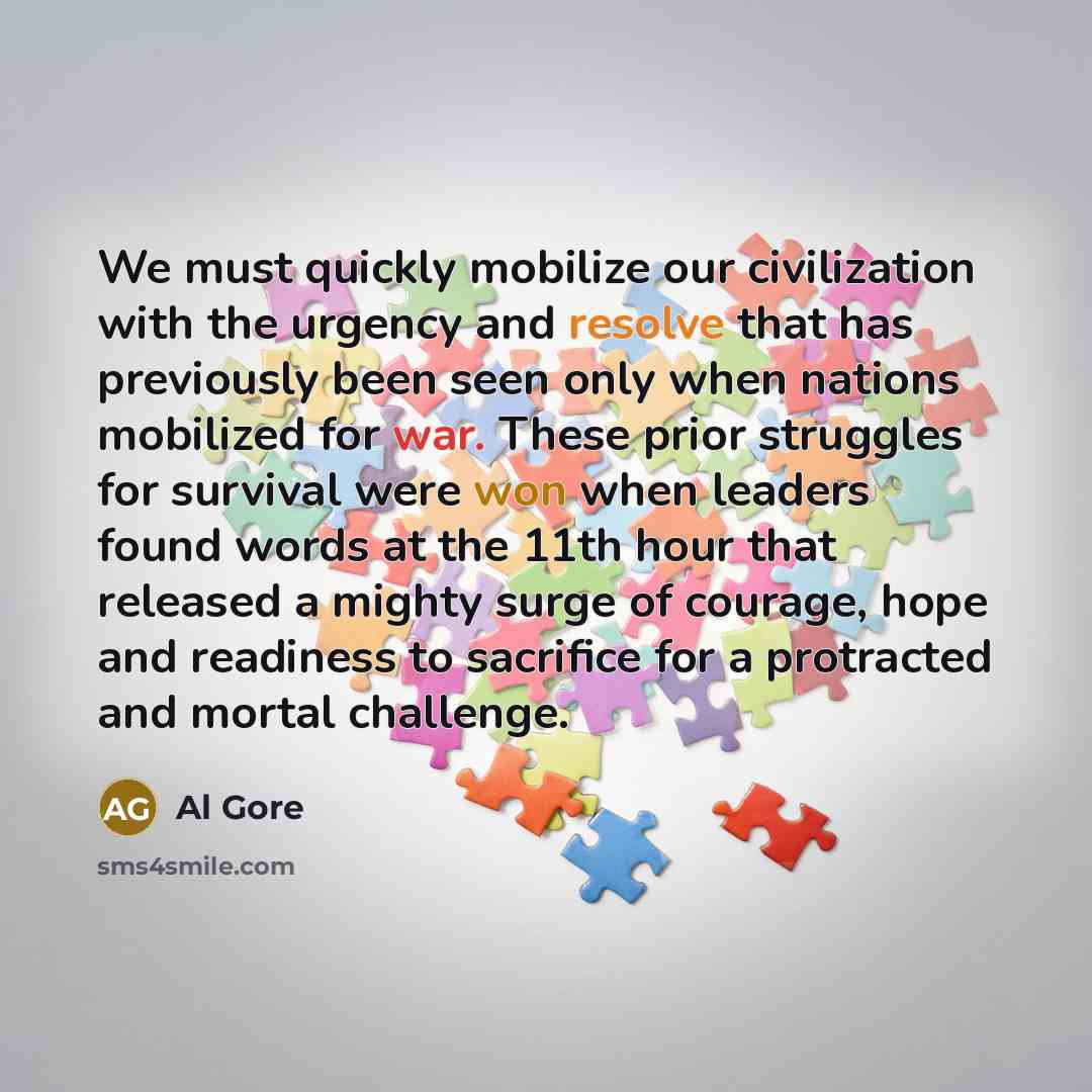 “We must quickly mobilize our civilization with the urgency and resolve that has previously been seen only when nations mobilized for war. These prior struggles for survival were won when leaders found words at the 11th hour that released a mighty surge of courage, hope and readiness to sacrifice…” quote by Al Gore