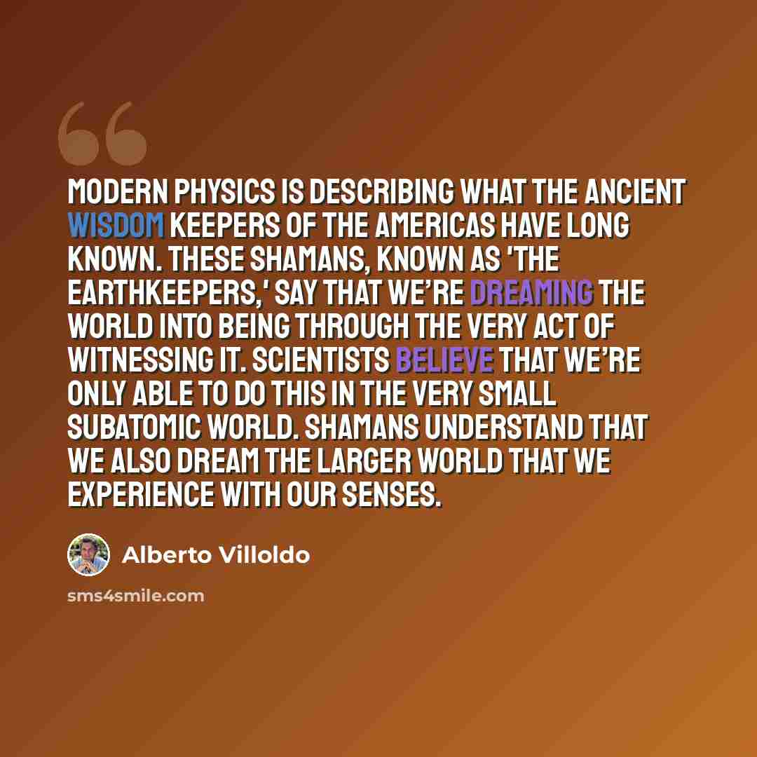 “Modern physics is describing what the ancient wisdom keepers of the Americas have long known. These shamans, known as 'the Earthkeepers,' say that we’re dreaming the world into being through the very act of witnessing it. Scientists believe that we’re only able to do this in the very small…” quote by Alberto Villoldo