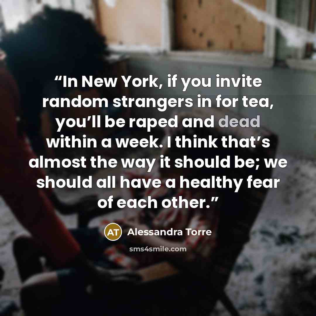 “In New York, if you invite random strangers in for tea, you’ll be raped and dead within a week. I think that’s almost the way it should be; we should all have a healthy fear of each other.” quote by Alessandra Torre