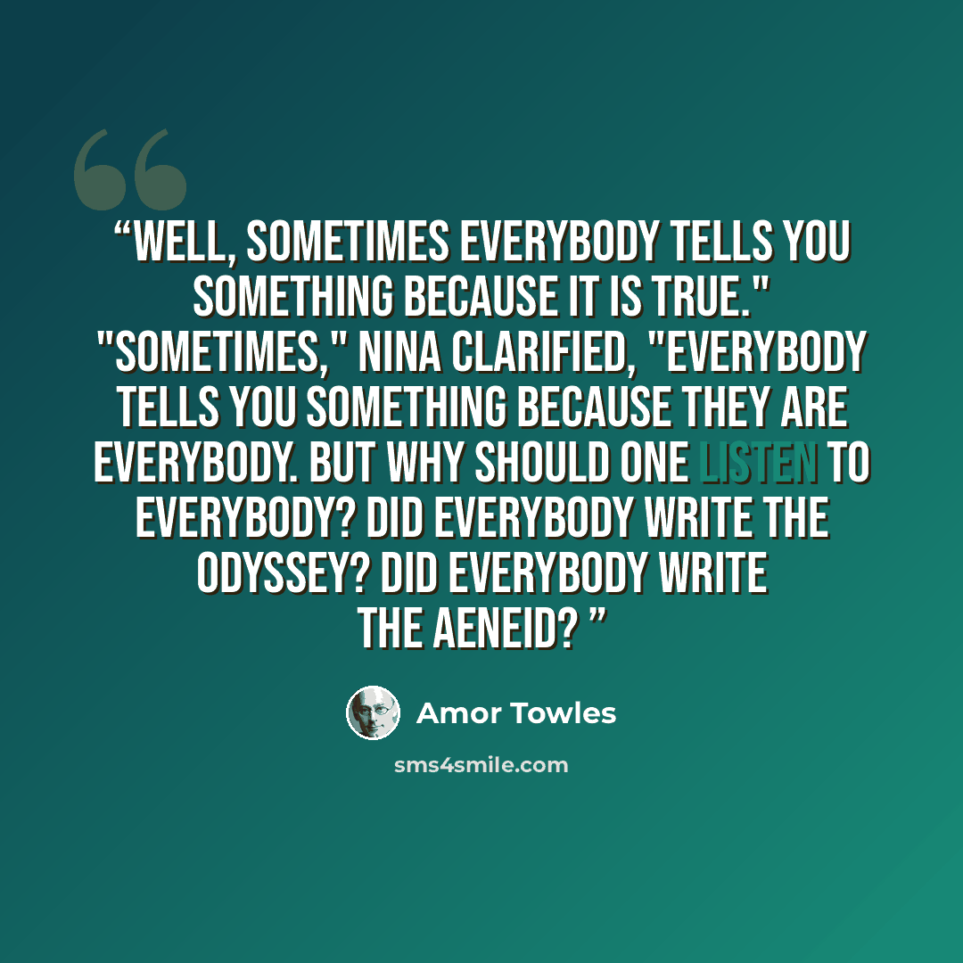 “Well, sometimes everybody tells you something because it is true." "Sometimes," Nina clarified, "everybody tells you something because they are everybody. But why should one listen to everybody? Did everybody write the Odyssey? Did everybody write the Aeneid?” quote by Amor Towles