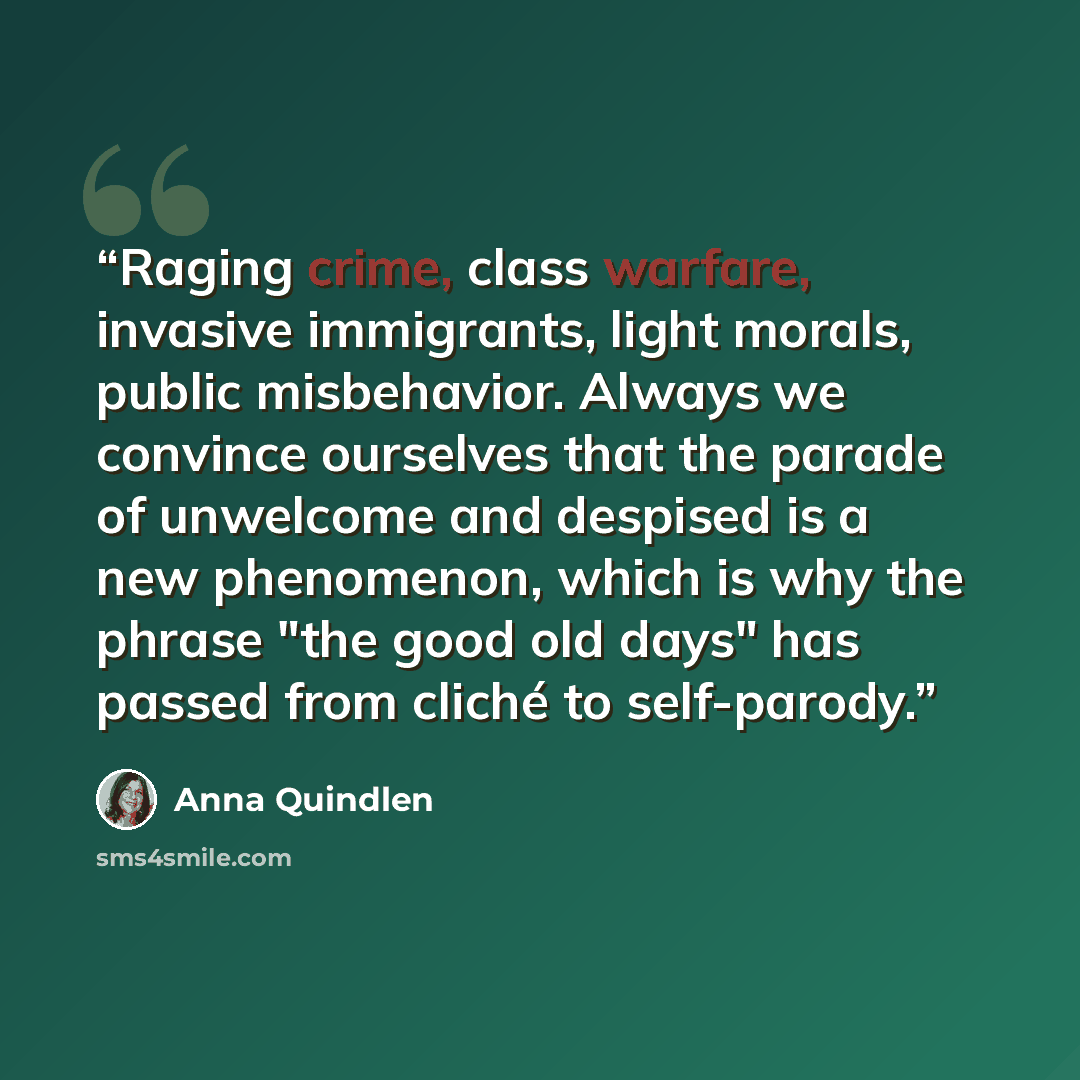 “Raging crime, class warfare, invasive immigrants, light morals, public misbehavior. Always we convince ourselves that the parade of unwelcome and despised is a new phenomenon, which is why the phrase "the good old days" has passed from cliché to self-parody.” quote by Anna Quindlen