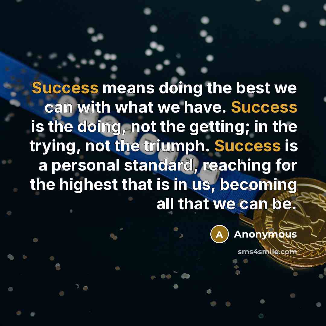 “Success means doing the best we can with what we have. Success is the doing, not the getting; in the trying, not the triumph. Success is a personal standard, reaching for the highest that is in us, becoming all that we can be.” quote by Anonymous