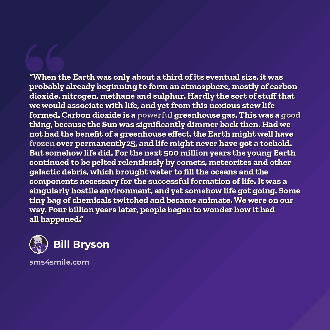 “When the Earth was only about a third of its eventual size, it was probably already beginning to form an atmosphere, mostly of carbon dioxide, nitrogen, methane and sulphur. Hardly the sort of stuff that we would associate with life, and yet from this noxious stew life formed. Carbon dioxide is a…” quote by Bill Bryson