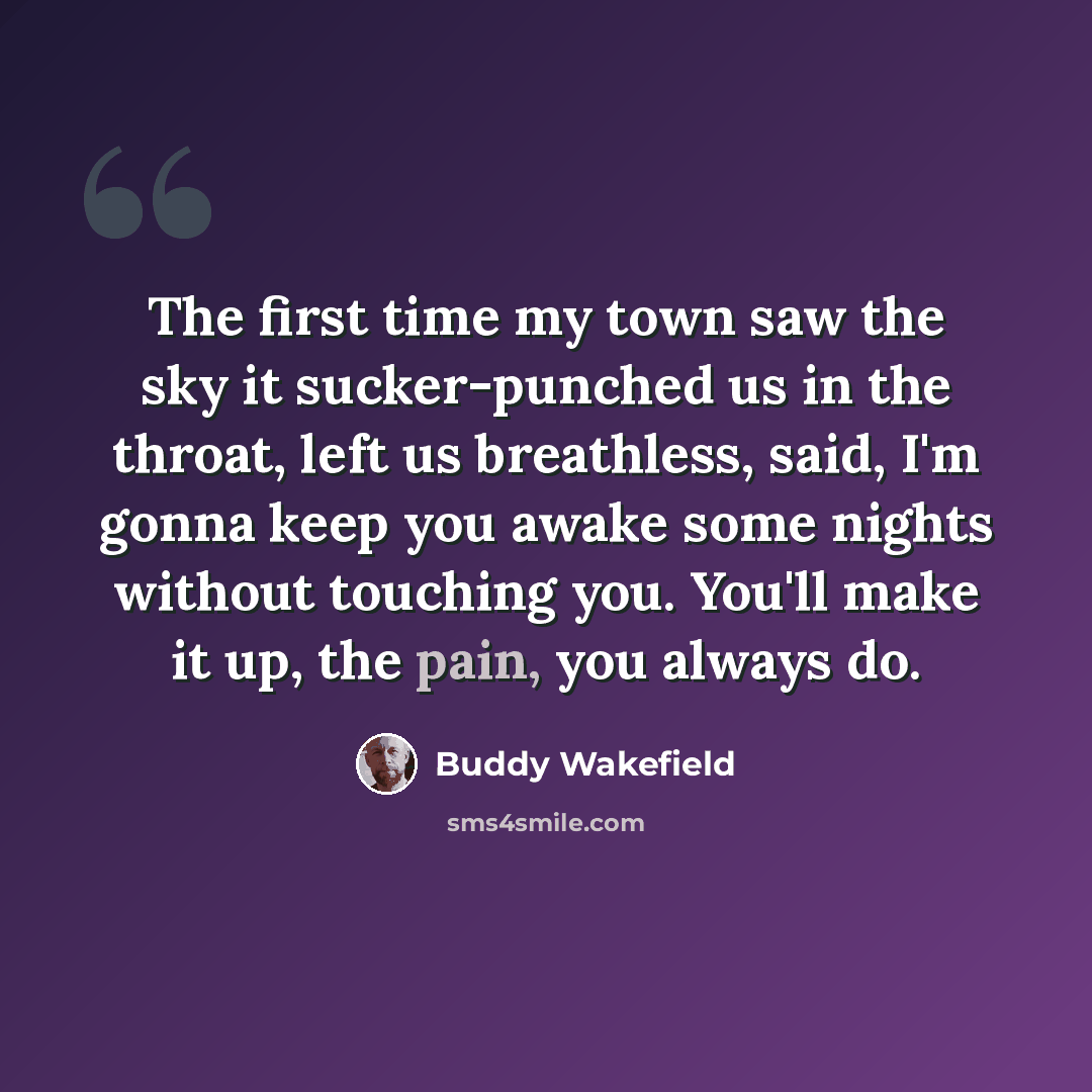 “The first time my town saw the sky it sucker-punched us in the throat, left us breathless, said, I'm gonna keep you awake some nights without touching you. You'll make it up, the pain, you always do.” quote by Buddy Wakefield