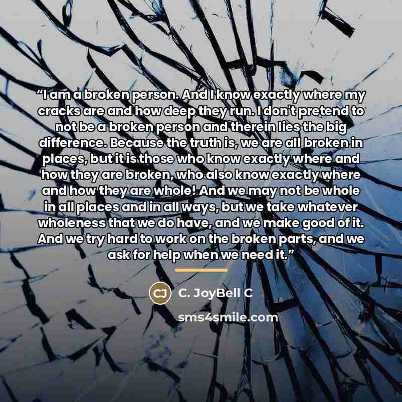 “I am a broken person. And I know exactly where my cracks are and how deep they run. I don't pretend to not be a broken person and therein lies the big difference. Because the truth is, we are all broken in places, but it is those who know exactly where and how they are broken, who also know…” quote by C. JoyBell C