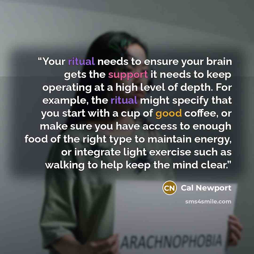 “Your ritual needs to ensure your brain gets the support it needs to keep operating at a high level of depth. For example, the ritual might specify that you start with a cup of good coffee, or make sure you have access to enough food of the right type to maintain energy, or integrate light exercise…” quote by Cal Newport