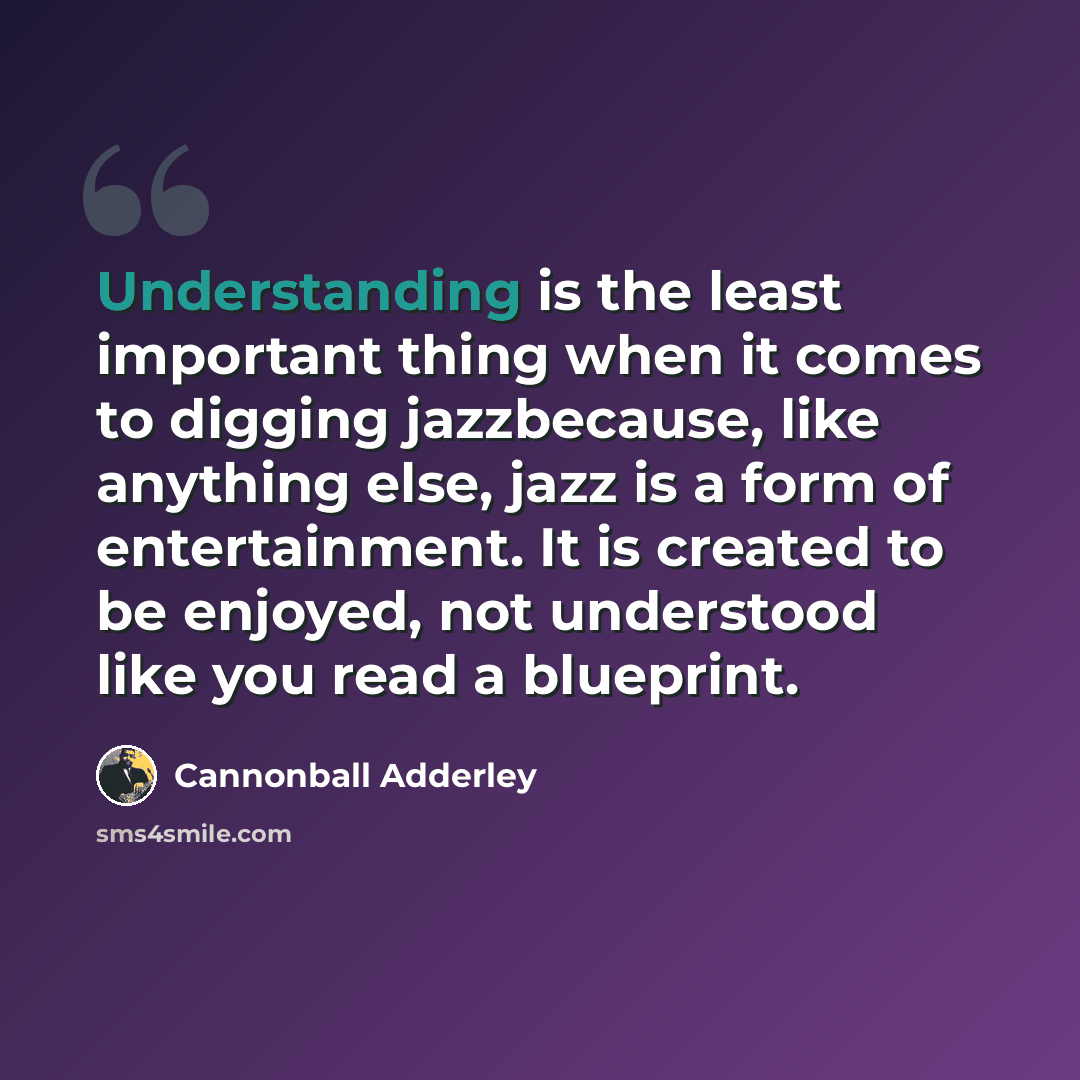 “Understanding is the least important thing when it comes to digging jazzbecause, like anything else, jazz is a form of entertainment. It is created to be enjoyed, not understood like you read a blueprint.” quote by Cannonball Adderley