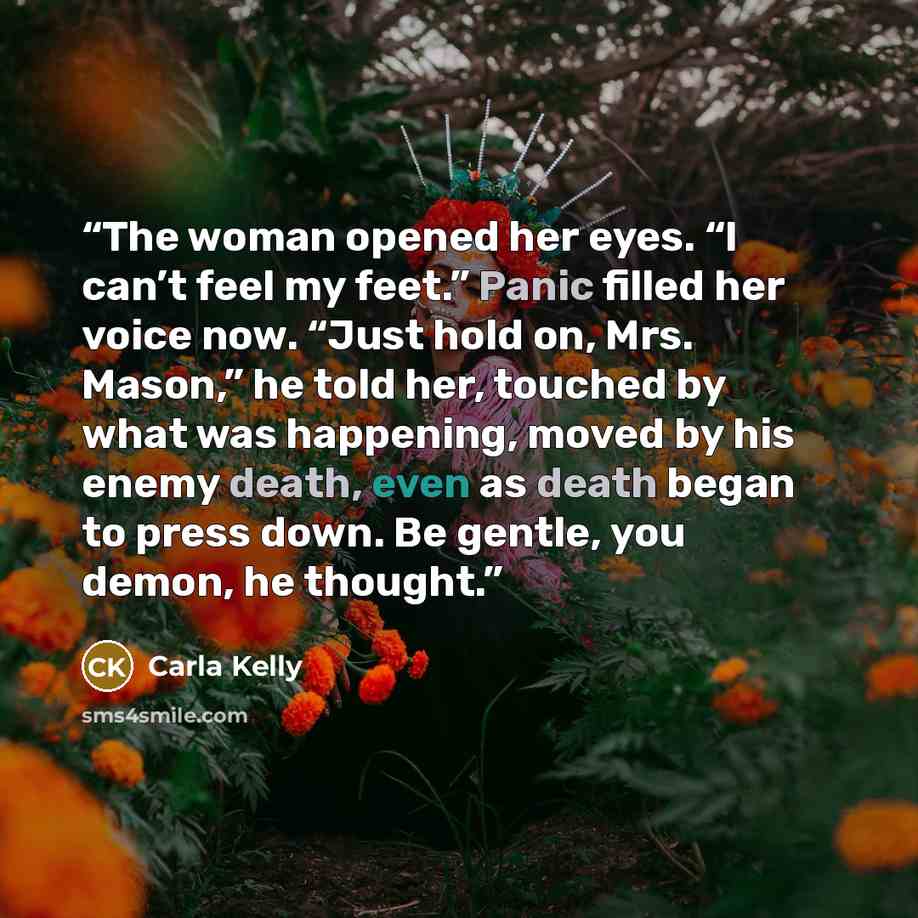 “The woman opened her eyes. “I can’t feel my feet.” Panic filled her voice now. “Just hold on, Mrs. Mason,” he told her, touched by what was happening, moved by his enemy death, even as death began to press down. Be gentle, you demon, he thought.” quote by Carla Kelly