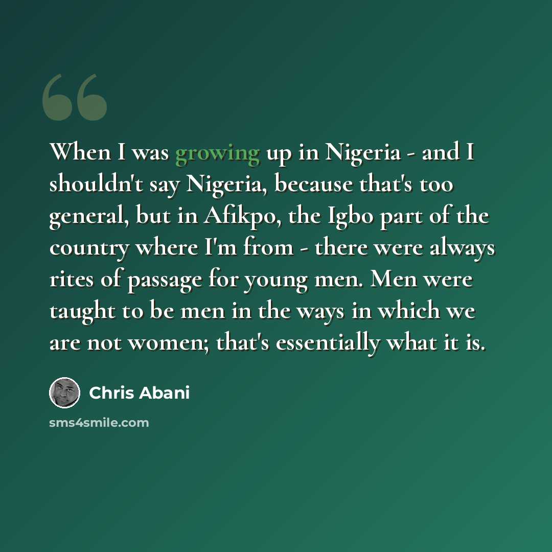 “When I was growing up in Nigeria - and I shouldn't say Nigeria, because that's too general, but in Afikpo, the Igbo part of the country where I'm from - there were always rites of passage for young men. Men were taught to be men in the ways in which we are not women; that's essentially what it is.” quote by Chris Abani
