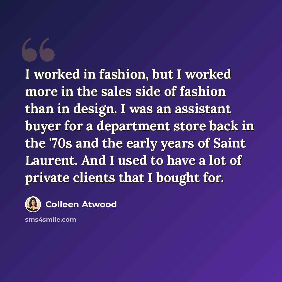 “I worked in fashion, but I worked more in the sales side of fashion than in design. I was an assistant buyer for a department store back in the '70s and the early years of Saint Laurent. And I used to have a lot of private clients that I bought for.” quote by Colleen Atwood