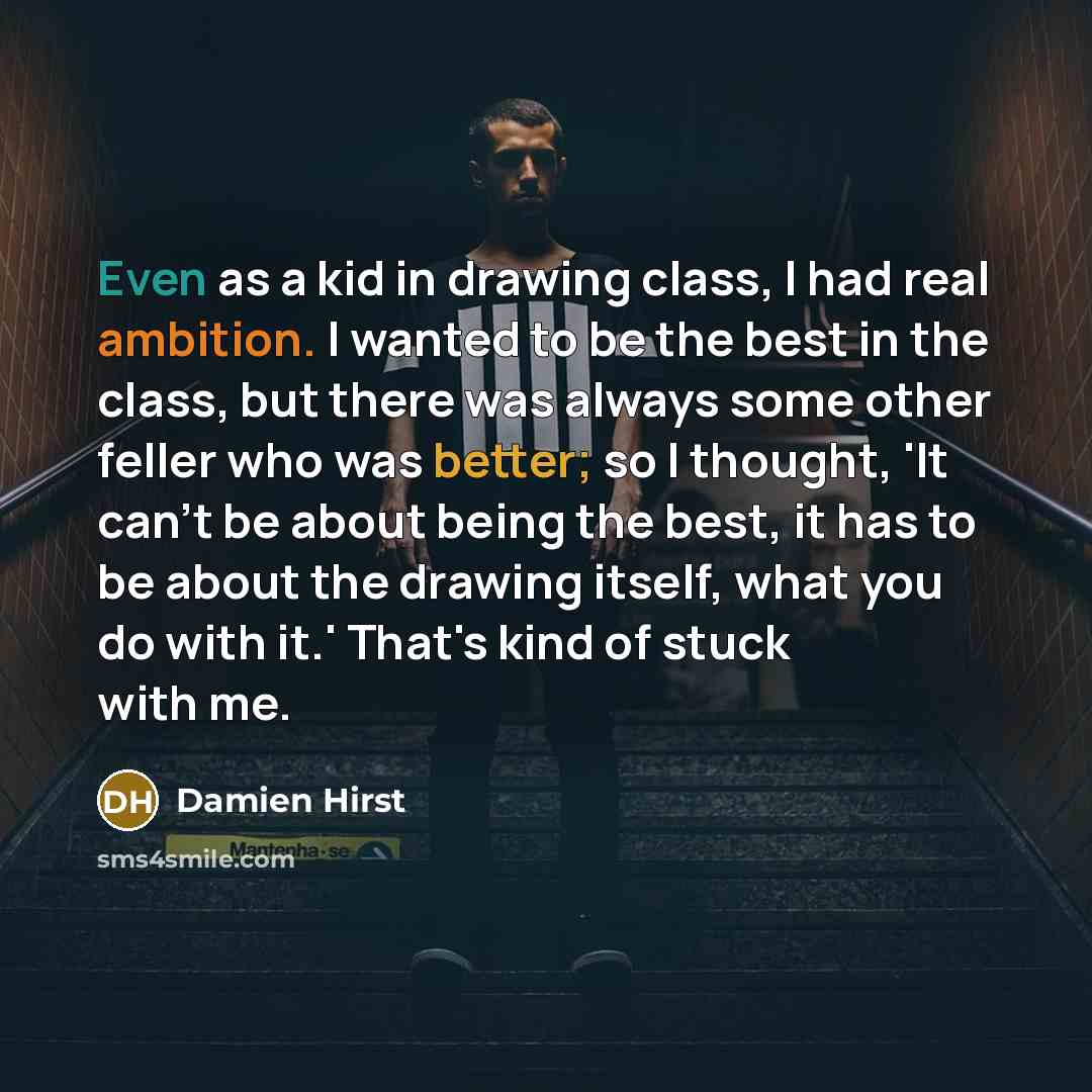 “Even as a kid in drawing class, I had real ambition. I wanted to be the best in the class, but there was always some other feller who was better; so I thought, 'It can't be about being the best, it has to be about the drawing itself, what you do with it.' That's kind of stuck with me.” quote by Damien Hirst