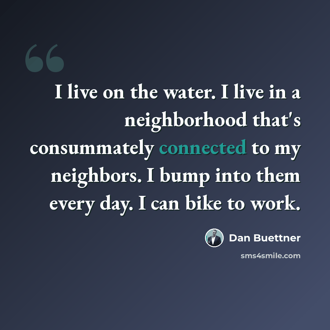 “I live on the water. I live in a neighborhood that's consummately connected to my neighbors. I bump into them every day. I can bike to work.” quote by Dan Buettner