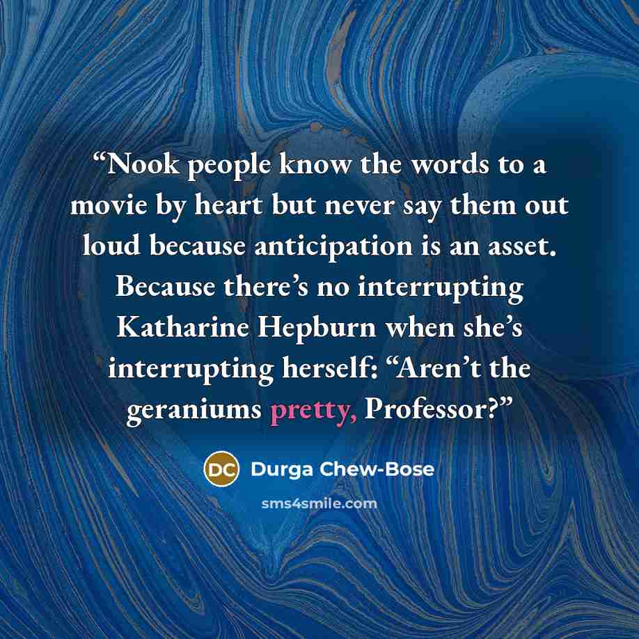 “Nook people know the words to a movie by heart but never say them out loud because anticipation is an asset. Because there’s no interrupting Katharine Hepburn when she’s interrupting herself: “Aren’t the geraniums pretty, Professor?” quote by Durga Chew-Bose