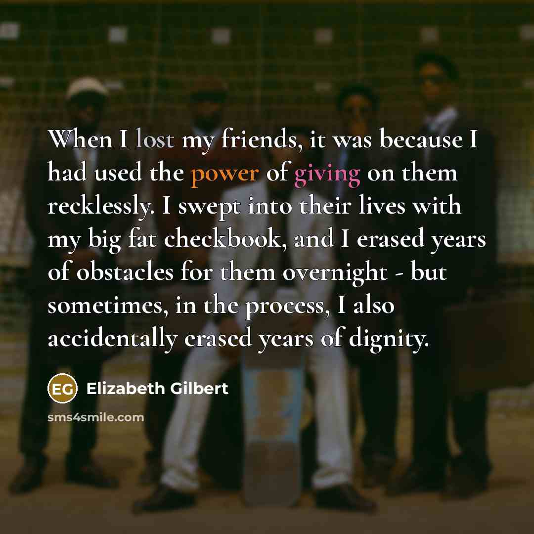 “When I lost my friends, it was because I had used the power of giving on them recklessly. I swept into their lives with my big fat checkbook, and I erased years of obstacles for them overnight - but sometimes, in the process, I also accidentally erased years of dignity.” quote by Elizabeth Gilbert