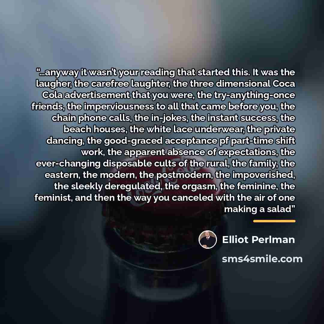 “…anyway it wasn’t your reading that started this. It was the laugher, the carefree laughter, the three dimensional Coca Cola advertisement that you were, the try-anything-once friends, the imperviousness to all that came before you, the chain phone calls, the in-jokes, the instant success, the…” quote by Elliot Perlman