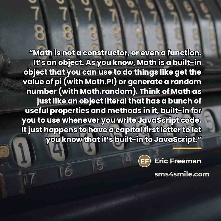 “Math is not a constructor, or even a function. It’s an object. As you know, Math is a built-in object that you can use to do things like get the value of pi (with Math.PI) or generate a random number (with Math.random). Think of Math as just like an object literal that has a bunch of useful…” quote by Eric Freeman